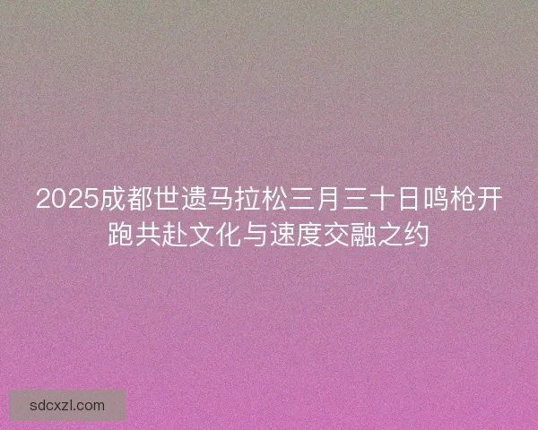 2025成都世遗马拉松三月三十日鸣枪开跑共赴文化与速度交融之约