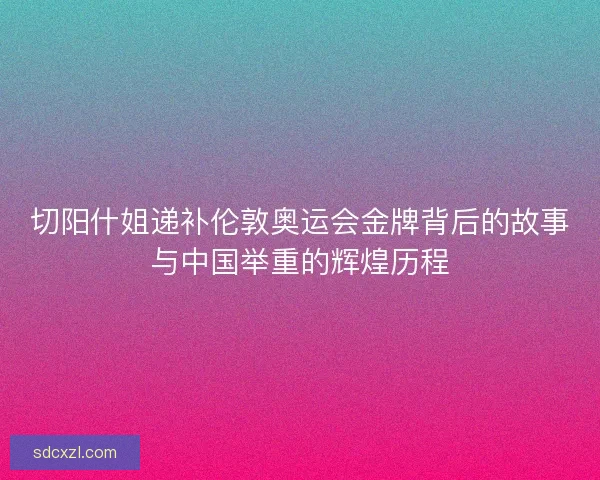 切阳什姐递补伦敦奥运会金牌背后的故事与中国举重的辉煌历程