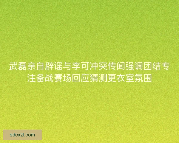 武磊亲自辟谣与李可冲突传闻强调团结专注备战赛场回应猜测更衣室氛围 武磊亲自辟谣与李可冲突传闻强调团结专注备战赛场回应猜测更衣室氛围