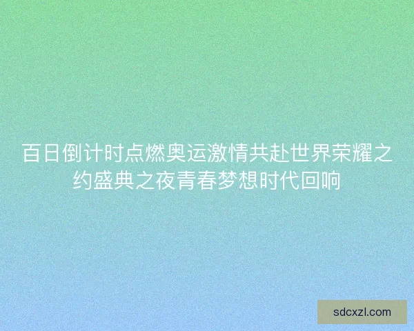 百日倒计时点燃奥运激情共赴世界荣耀之约盛典之夜青春梦想时代回响