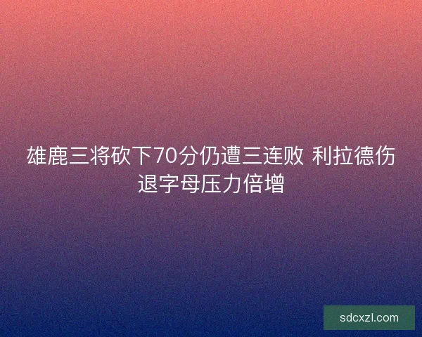 雄鹿三将砍下70分仍遭三连败 利拉德伤退字母压力倍增 雄鹿三将砍下70分仍遭三连败 利拉德伤退字母压力倍增