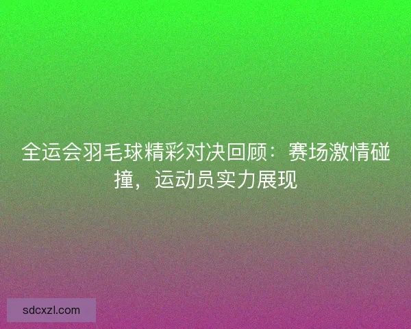 全运会羽毛球精彩对决回顾：赛场激情碰撞，运动员实力展现