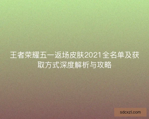 王者荣耀五一返场皮肤2021全名单及获取方式深度解析与攻略 王者荣耀五一返场皮肤2021全名单及获取方式深度解析与攻略