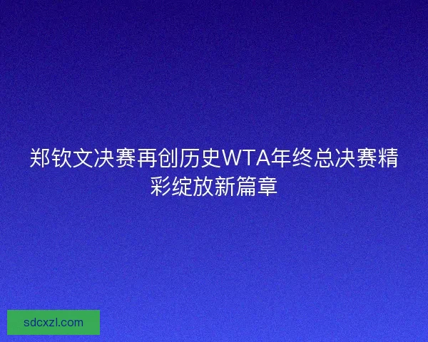 郑钦文决赛再创历史WTA年终总决赛精彩绽放新篇章