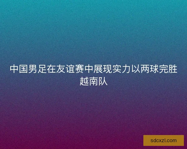 中国男足在友谊赛中展现实力以两球完胜越南队 中国男足在友谊赛中展现实力以两球完胜越南队