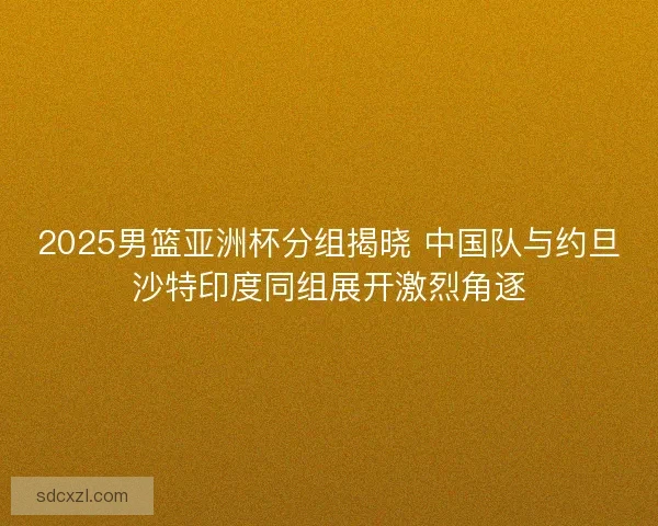 2025男篮亚洲杯分组揭晓 中国队与约旦沙特印度同组展开激烈角逐