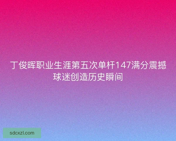 丁俊晖职业生涯第五次单杆147满分震撼球迷创造历史瞬间