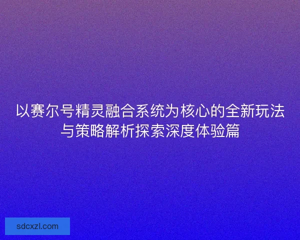 以赛尔号精灵融合系统为核心的全新玩法与策略解析探索深度体验篇 以赛尔号精灵融合系统为核心的全新玩法与策略解析探索深度体验篇