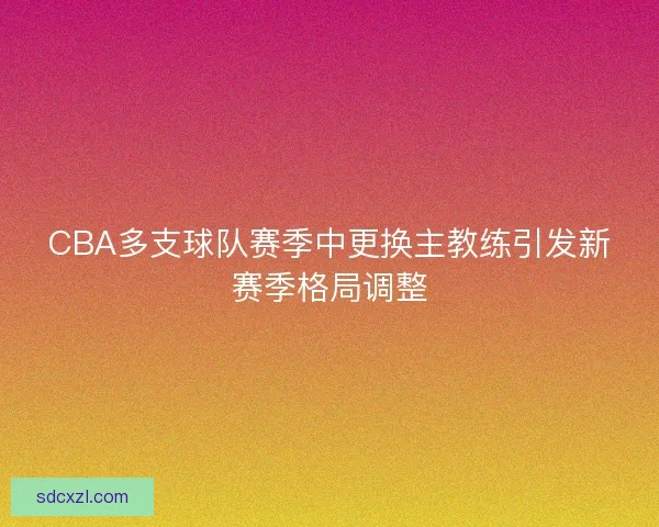 CBA多支球队赛季中更换主教练引发新赛季格局调整 CBA多支球队赛季中更换主教练引发新赛季格局调整