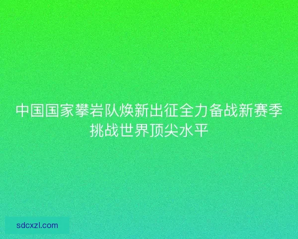 中国国家攀岩队焕新出征全力备战新赛季挑战世界顶尖水平 中国国家攀岩队焕新出征全力备战新赛季挑战世界顶尖水平