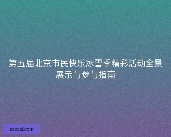 第五届北京市民快乐冰雪季精彩活动全景展示与参与指南 第五届北京市民快乐冰雪季精彩活动全景展示与参与指南