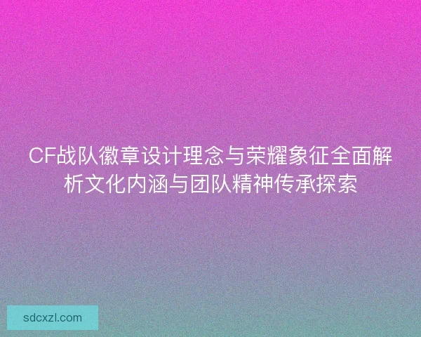 CF战队徽章设计理念与荣耀象征全面解析文化内涵与团队精神传承探索