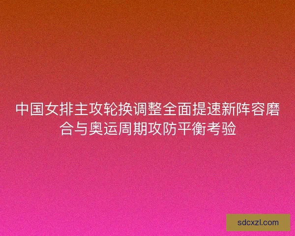 中国女排主攻轮换调整全面提速新阵容磨合与奥运周期攻防平衡考验