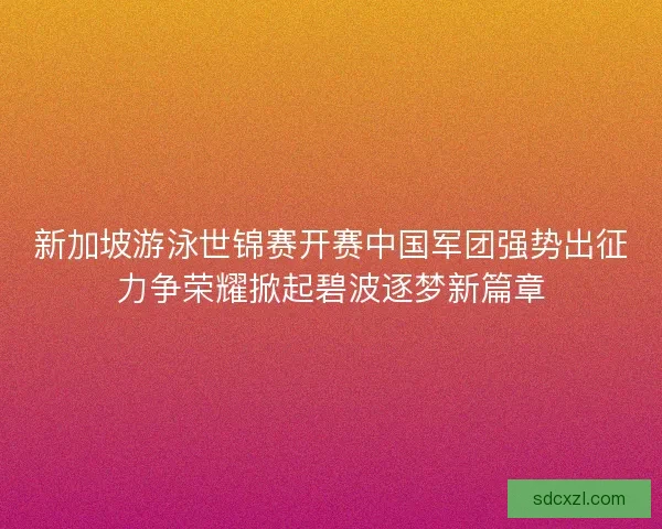 新加坡游泳世锦赛开赛中国军团强势出征力争荣耀掀起碧波逐梦新篇章