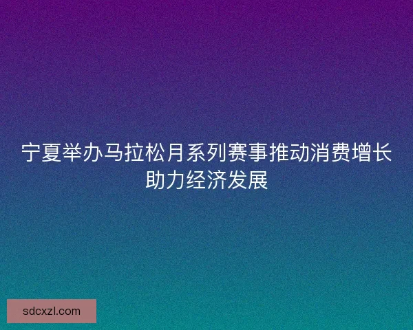 宁夏举办马拉松月系列赛事推动消费增长助力经济发展