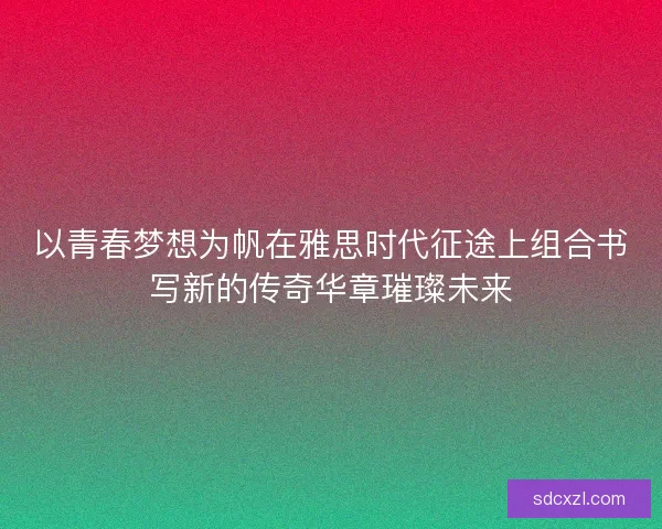 以青春梦想为帆在雅思时代征途上组合书写新的传奇华章璀璨未来 以青春梦想为帆在雅思时代征途上组合书写新的传奇华章璀璨未来