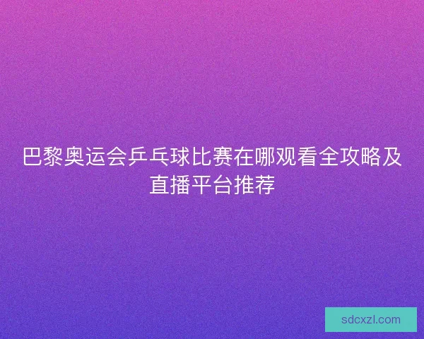 巴黎奥运会乒乓球比赛在哪观看全攻略及直播平台推荐 巴黎奥运会乒乓球比赛在哪观看全攻略及直播平台推荐