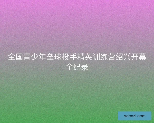 全国青少年垒球投手精英训练营绍兴开幕全纪录 全国青少年垒球投手精英训练营绍兴开幕全纪录