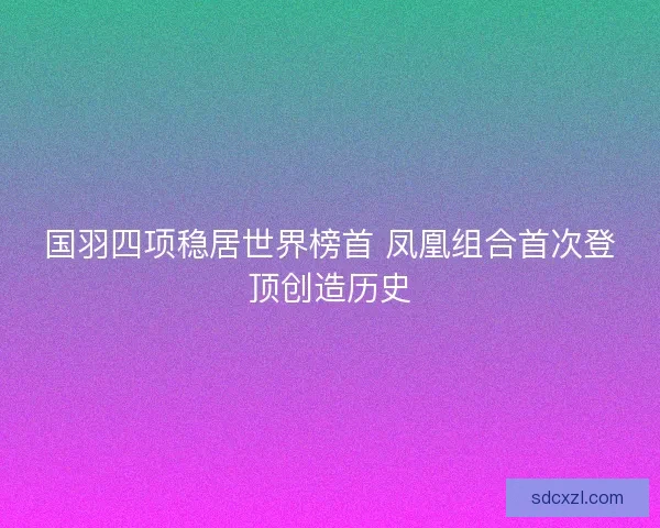 国羽四项稳居世界榜首 凤凰组合首次登顶创造历史 国羽四项稳居世界榜首 凤凰组合首次登顶创造历史